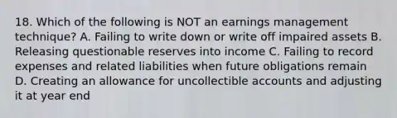 18. Which of the following is NOT an earnings management technique? A. Failing to write down or write off impaired assets B. Releasing questionable reserves into income C. Failing to record expenses and related liabilities when future obligations remain D. Creating an allowance for uncollectible accounts and adjusting it at year end