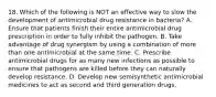 18. Which of the following is NOT an effective way to slow the development of antimicrobial drug resistance in bacteria? A. Ensure that patients finish their entire antimicrobial drug prescription in order to fully inhibit the pathogen. B. Take advantage of drug synergism by using a combination of more than one antimicrobial at the same time. C. Prescribe antimicrobial drugs for as many new infections as possible to ensure that pathogens are killed before they can naturally develop resistance. D. Develop new semisynthetic antimicrobial medicines to act as second and third generation drugs.