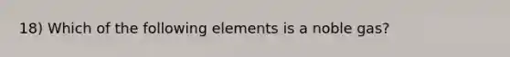 18) Which of the following elements is a noble gas?