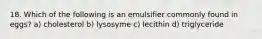 18. Which of the following is an emulsifier commonly found in eggs? a) cholesterol b) lysosyme c) lecithin d) triglyceride