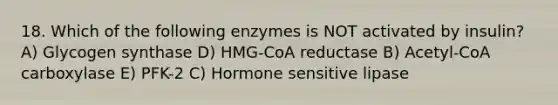 18. Which of the following enzymes is NOT activated by insulin? A) Glycogen synthase D) HMG-CoA reductase B) Acetyl-CoA carboxylase E) PFK-2 C) Hormone sensitive lipase