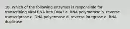 18. Which of the following enzymes is responsible for transcribing viral RNA into DNA? a. RNA polymerase b. reverse transcriptase c. DNA polyermase d. reverse integrase e. RNA duplicase