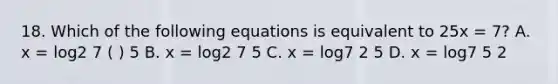 18. Which of the following equations is equivalent to 25x = 7? A. x = log2 7 ( ) 5 B. x = log2 7 5 C. x = log7 2 5 D. x = log7 5 2