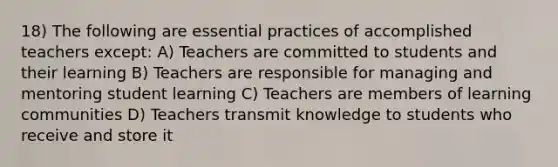 18) The following are essential practices of accomplished teachers except: A) Teachers are committed to students and their learning B) Teachers are responsible for managing and mentoring student learning C) Teachers are members of learning communities D) Teachers transmit knowledge to students who receive and store it