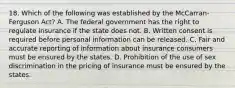 18. Which of the following was established by the McCarran-Ferguson Act? A. The federal government has the right to regulate insurance if the state does not. B. Written consent is required before personal information can be released. C. Fair and accurate reporting of information about insurance consumers must be ensured by the states. D. Prohibition of the use of sex discrimination in the pricing of insurance must be ensured by the states.