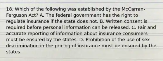 18. Which of the following was established by the McCarran-Ferguson Act? A. The federal government has the right to regulate insurance if the state does not. B. Written consent is required before personal information can be released. C. Fair and accurate reporting of information about insurance consumers must be ensured by the states. D. Prohibition of the use of sex discrimination in the pricing of insurance must be ensured by the states.