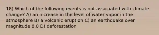 18) Which of the following events is not associated with climate change? A) an increase in the level of water vapor in the atmosphere B) a volcanic eruption C) an earthquake over magnitude 8.0 D) deforestation