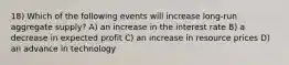 18) Which of the following events will increase long-run aggregate supply? A) an increase in the interest rate B) a decrease in expected profit C) an increase in resource prices D) an advance in technology