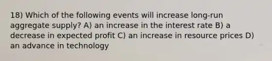 18) Which of the following events will increase long-run aggregate supply? A) an increase in the interest rate B) a decrease in expected profit C) an increase in resource prices D) an advance in technology