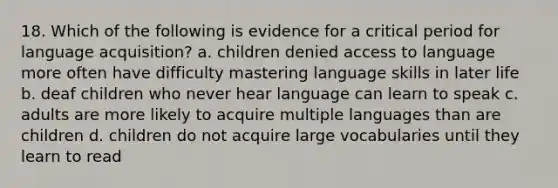 18. Which of the following is evidence for a critical period for language acquisition? a. children denied access to language more often have difficulty mastering language skills in later life b. deaf children who never hear language can learn to speak c. adults are more likely to acquire multiple languages than are children d. children do not acquire large vocabularies until they learn to read