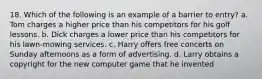 18. Which of the following is an example of a barrier to entry? a. Tom charges a higher price than his competitors for his golf lessons. b. Dick charges a lower price than his competitors for his lawn-mowing services. c. Harry offers free concerts on Sunday afternoons as a form of advertising. d. Larry obtains a copyright for the new computer game that he invented