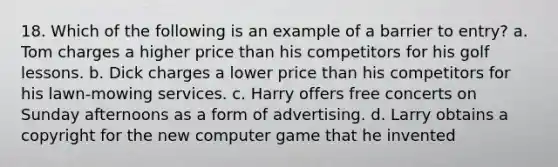 18. Which of the following is an example of a barrier to entry? a. Tom charges a higher price than his competitors for his golf lessons. b. Dick charges a lower price than his competitors for his lawn-mowing services. c. Harry offers free concerts on Sunday afternoons as a form of advertising. d. Larry obtains a copyright for the new computer game that he invented