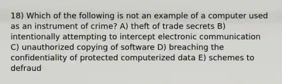 18) Which of the following is not an example of a computer used as an instrument of crime? A) theft of trade secrets B) intentionally attempting to intercept electronic communication C) unauthorized copying of software D) breaching the confidentiality of protected computerized data E) schemes to defraud