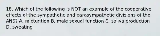 18. Which of the following is NOT an example of the cooperative effects of the sympathetic and parasympathetic divisions of the ANS? A. micturition B. male sexual function C. saliva production D. sweating