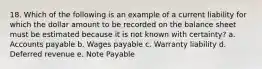 18. Which of the following is an example of a current liability for which the dollar amount to be recorded on the balance sheet must be estimated because it is not known with certainty? a. Accounts payable b. Wages payable c. Warranty liability d. Deferred revenue e. Note Payable