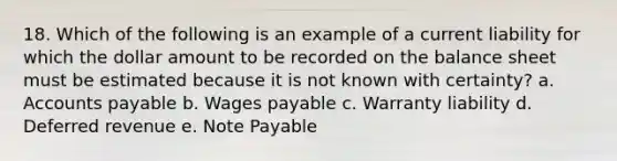 18. Which of the following is an example of a current liability for which the dollar amount to be recorded on the balance sheet must be estimated because it is not known with certainty? a. <a href='https://www.questionai.com/knowledge/kWc3IVgYEK-accounts-payable' class='anchor-knowledge'>accounts payable</a> b. Wages payable c. Warranty liability d. Deferred revenue e. Note Payable