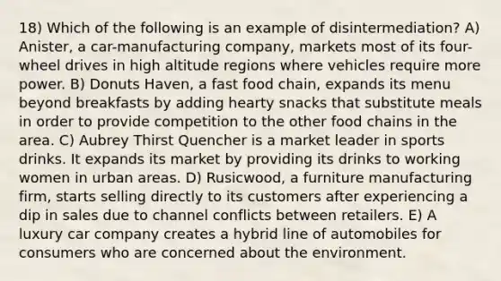 18) Which of the following is an example of disintermediation? A) Anister, a car-manufacturing company, markets most of its four-wheel drives in high altitude regions where vehicles require more power. B) Donuts Haven, a fast food chain, expands its menu beyond breakfasts by adding hearty snacks that substitute meals in order to provide competition to the other food chains in the area. C) Aubrey Thirst Quencher is a market leader in sports drinks. It expands its market by providing its drinks to working women in urban areas. D) Rusicwood, a furniture manufacturing firm, starts selling directly to its customers after experiencing a dip in sales due to channel conflicts between retailers. E) A luxury car company creates a hybrid line of automobiles for consumers who are concerned about the environment.