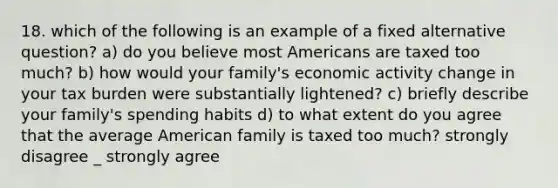 18. which of the following is an example of a fixed alternative question? a) do you believe most Americans are taxed too much? b) how would your family's economic activity change in your tax burden were substantially lightened? c) briefly describe your family's spending habits d) to what extent do you agree that the average American family is taxed too much? strongly disagree _ strongly agree