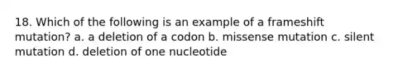 18. Which of the following is an example of a frameshift mutation? a. a deletion of a codon b. missense mutation c. silent mutation d. deletion of one nucleotide