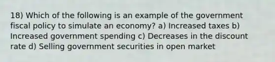 18) Which of the following is an example of the government fiscal policy to simulate an economy? a) Increased taxes b) Increased government spending c) Decreases in the discount rate d) Selling government securities in open market