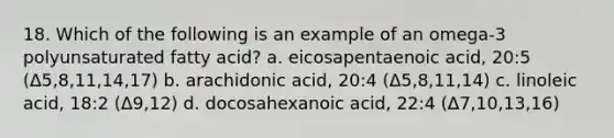 18. Which of the following is an example of an omega-3 polyunsaturated fatty acid? a. eicosapentaenoic acid, 20:5 (Δ5,8,11,14,17) b. arachidonic acid, 20:4 (Δ5,8,11,14) c. linoleic acid, 18:2 (Δ9,12) d. docosahexanoic acid, 22:4 (Δ7,10,13,16)