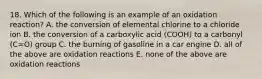 18. Which of the following is an example of an oxidation reaction? A. the conversion of elemental chlorine to a chloride ion B. the conversion of a carboxylic acid (COOH) to a carbonyl (C=O) group C. the burning of gasoline in a car engine D. all of the above are oxidation reactions E. none of the above are oxidation reactions