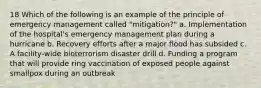 18 Which of the following is an example of the principle of emergency management called "mitigation?" a. Implementation of the hospital's emergency management plan during a hurricane b. Recovery efforts after a major flood has subsided c. A facility-wide bioterrorism disaster drill d. Funding a program that will provide ring vaccination of exposed people against smallpox during an outbreak