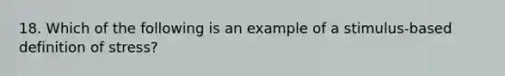 18. Which of the following is an example of a stimulus-based definition of stress?