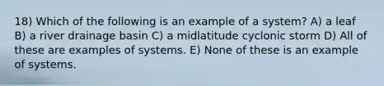 18) Which of the following is an example of a system? A) a leaf B) a river drainage basin C) a midlatitude cyclonic storm D) All of these are examples of systems. E) None of these is an example of systems.