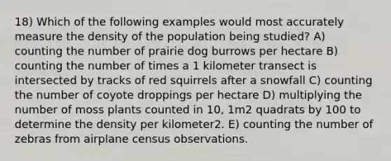 18) Which of the following examples would most accurately measure the density of the population being studied? A) counting the number of prairie dog burrows per hectare B) counting the number of times a 1 kilometer transect is intersected by tracks of red squirrels after a snowfall C) counting the number of coyote droppings per hectare D) multiplying the number of moss plants counted in 10, 1m2 quadrats by 100 to determine the density per kilometer2. E) counting the number of zebras from airplane census observations.