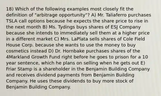 18) Which of the following examples most closely fit the definition of "arbitrage opportunity"? A) Mr. Taliaferro purchases TSLA call options because he expects the share price to rise in the next month B) Ms. Tydings buys shares of ESJ Company because she intends to immediately sell them at a higher price in a different market C) Mrs. LaPlata sells shares of Cole Field House Corp. because she wants to use the money to buy cosmetics instead D) Dr. Hornbake purchases shares of the 4Markland Growth Fund right before he goes to prison for a 10 year sentence, which he plans on selling when he gets out E) Friar Stamp is a shareholder in the Benjamin Building Company and receives dividend payments from Benjamin Building Company. He uses these dividends to buy more stock of Benjamin Building Company.