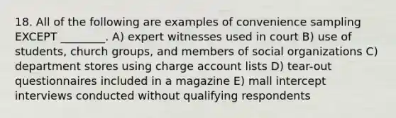 18. All of the following are examples of convenience sampling EXCEPT ________. A) expert witnesses used in court B) use of students, church groups, and members of social organizations C) department stores using charge account lists D) tear-out questionnaires included in a magazine E) mall intercept interviews conducted without qualifying respondents