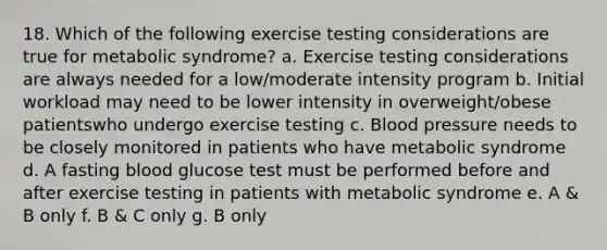 18. Which of the following exercise testing considerations are true for metabolic syndrome? a. Exercise testing considerations are always needed for a low/moderate intensity program b. Initial workload may need to be lower intensity in overweight/obese patientswho undergo exercise testing c. Blood pressure needs to be closely monitored in patients who have metabolic syndrome d. A fasting blood glucose test must be performed before and after exercise testing in patients with metabolic syndrome e. A & B only f. B & C only g. B only