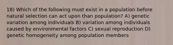 18) Which of the following must exist in a population before natural selection can act upon than population? A) genetic variation among individuals B) variation among individuals caused by environmental factors C) sexual reproduction D) genetic homogeneity among population members