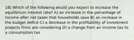 18) Which of the following would you expect to increase the equilibrium interest rate? A) an increase in the percentage of income after net taxes that households save B) an increase in the budget deficit C) a decrease in the profitability of investment projects firms are considering D) a change from an income tax to a consumption tax