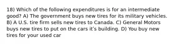 18) Which of the following expenditures is for an intermediate good? A) The government buys new tires for its military vehicles. B) A U.S. tire firm sells new tires to Canada. C) General Motors buys new tires to put on the cars itʹs building. D) You buy new tires for your used car