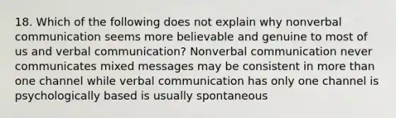 18. Which of the following does not explain why nonverbal communication seems more believable and genuine to most of us and verbal communication? Nonverbal communication never communicates mixed messages may be consistent in more than one channel while verbal communication has only one channel is psychologically based is usually spontaneous