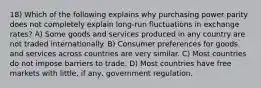 18) Which of the following explains why purchasing power parity does not completely explain long-run fluctuations in exchange rates? A) Some goods and services produced in any country are not traded internationally. B) Consumer preferences for goods and services across countries are very similar. C) Most countries do not impose barriers to trade. D) Most countries have free markets with little, if any, government regulation.