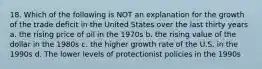 18. Which of the following is NOT an explanation for the growth of the trade deficit in the United States over the last thirty years a. the rising price of oil in the 1970s b. the rising value of the dollar in the 1980s c. the higher growth rate of the U.S. in the 1990s d. The lower levels of protectionist policies in the 1990s