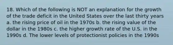 18. Which of the following is NOT an explanation for the growth of the trade deficit in the United States over the last thirty years a. the rising price of oil in the 1970s b. the rising value of the dollar in the 1980s c. the higher growth rate of the U.S. in the 1990s d. The lower levels of protectionist policies in the 1990s