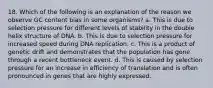 18. Which of the following is an explanation of the reason we observe GC content bias in some organisms? a. This is due to selection pressure for different levels of stability in the double helix structure of DNA. b. This is due to selection pressure for increased speed during DNA replication. c. This is a product of genetic drift and demonstrates that the population has gone through a recent bottleneck event. d. This is caused by selection pressure for an increase in efficiency of translation and is often pronounced in genes that are highly expressed.