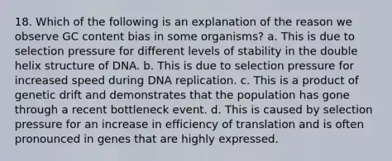 18. Which of the following is an explanation of the reason we observe GC content bias in some organisms? a. This is due to selection pressure for different levels of stability in the double helix structure of DNA. b. This is due to selection pressure for increased speed during DNA replication. c. This is a product of genetic drift and demonstrates that the population has gone through a recent bottleneck event. d. This is caused by selection pressure for an increase in efficiency of translation and is often pronounced in genes that are highly expressed.