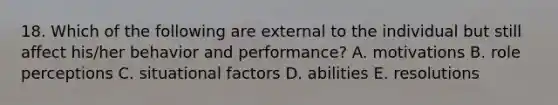 18. Which of the following are external to the individual but still affect his/her behavior and performance? A. motivations B. role perceptions C. situational factors D. abilities E. resolutions