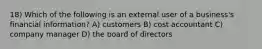 18) Which of the following is an external user of a business's financial information? A) customers B) cost accountant C) company manager D) the board of directors