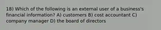 18) Which of the following is an external user of a business's financial information? A) customers B) cost accountant C) company manager D) the board of directors