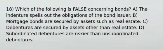 18) Which of the following is FALSE concerning bonds? A) The indenture spells out the obligations of the bond issuer. B) Mortgage bonds are secured by assets such as real estate. C) Debentures are secured by assets other than real estate. D) Subordinated debentures are riskier than unsubordinated debentures.