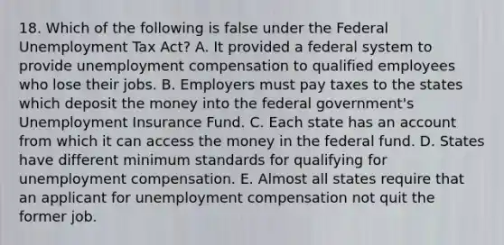 18. Which of the following is false under the Federal Unemployment Tax Act? A. It provided a federal system to provide unemployment compensation to qualified employees who lose their jobs. B. Employers must pay taxes to the states which deposit the money into the federal government's Unemployment Insurance Fund. C. Each state has an account from which it can access the money in the federal fund. D. States have different minimum standards for qualifying for unemployment compensation. E. Almost all states require that an applicant for unemployment compensation not quit the former job.