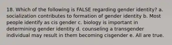 18. Which of the following is FALSE regarding gender identity? a. socialization contributes to formation of gender identity b. Most people identify as cis gender c. biology is important in determining gender identity d. counseling a transgender individual may result in them becoming cisgender e. All are true.