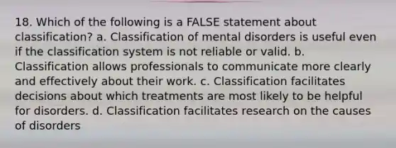 18. Which of the following is a FALSE statement about classification? a. Classification of mental disorders is useful even if the classification system is not reliable or valid. b. Classification allows professionals to communicate more clearly and effectively about their work. c. Classification facilitates decisions about which treatments are most likely to be helpful for disorders. d. Classification facilitates research on the causes of disorders