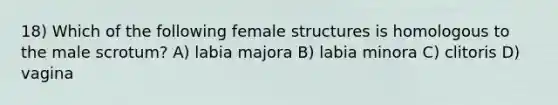 18) Which of the following female structures is homologous to the male scrotum? A) labia majora B) labia minora C) clitoris D) vagina